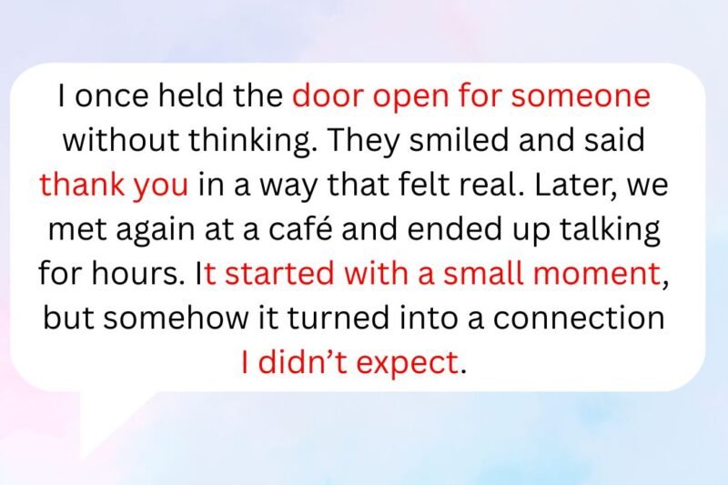 I once held the door open for someone without thinking. They smiled and said thank you in a way that felt real. Later, we met again at a café and ended up talking for hours. It started with a small moment, but somehow it turned into a connection I didn’t expect.