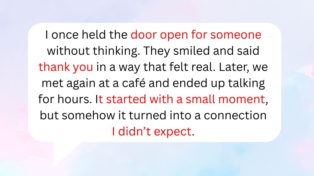 I once held the door open for someone without thinking. They smiled and said thank you in a way that felt real. Later, we met again at a café and ended up talking for hours. It started with a small moment, but somehow it turned into a connection I didn’t expect.